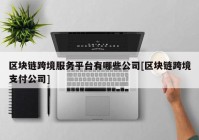 区块链跨境服务平台有哪些公司[区块链跨境支付公司]